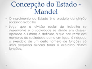 Concepção do Estado -
Mandel
• O nascimento do Estado é o produto da divisão
social do trabalho
• Logo que a divisão social do trabalho se
desenvolve e a sociedade se divide em classes,
aparece o Estado e definida a sua natureza: aos
membros da sociedade como um todo, é negado
o exercício de um certo número de funções, só
uma pequena minoria toma o exercício dessas
funções.
•
 