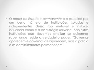 • O poder de Estado é permanente e é exercido por
um certo número de instituições isoladas e
independentes dessa tão mutável e instável
influência como é a do sufrágio universal. São estas
instituições que devemos analisar se quisermos
saber onde reside o verdadeiro poder: "Governos
aparecem e governos desaparecem, mas a polícia
e os administradores permanecem".
 