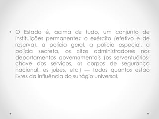 • O Estado é, acima de tudo, um conjunto de
instituições permanentes: o exército (efetivo e de
reserva), a polícia geral, a polícia especial, a
polícia secreta, os altos administradores nos
departamentos governamentais (os serventuários-
chave dos serviços, os corpos de segurança
nacional, os juízes, etc.) — todos quantos estão
livres da influência do sufrágio universal.
 