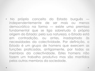 • No próprio conceito do Estado burguês —
independentemente de ser mais ou menos
democrático na forma — existe uma premissa
fundamental que se liga sobretudo à própria
origem do Estado: pela sua natureza, o Estado está
em contradição, ou antes, inadaptado às
necessidades da colectividade. Por definição, o
Estado é um grupo de homens que exercem as
funções praticadas, antigamente, por todos os
membros da colectividade. Estes homens não
fazem um trabalho produtivo mas são mantidos
pelos outros membros da sociedade.
 