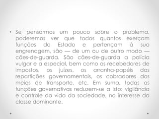 • Se pensarmos um pouco sobre o problema,
poderemos ver que todos quantos exerçam
funções do Estado e pertençam à sua
engrenagem, são — de um ou de outro modo —
cães-de-guarda. São cães-de-guarda a polícia
vulgar e a especial, bem como os recebedores de
impostos, os juízes, os arranha-papéis das
repartições governamentais, os cobradores dos
meios de transporte, etc. Em suma, todas as
funções governativas reduzem-se a isto: vigilância
e controle da vida da sociedade, no interesse da
classe dominante.
 