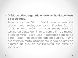 • O Estado cão-de-guarda é testemunha da pobreza
da sociedade.
• Segundo comentário: o Estado é uma entidade
criada pela sociedade para fiscalização do
funcionamento diário da vida social; está ao
serviço da classe dominante, com o fim de manter
o seu domínio. Existe uma necessidade objectiva
para esta organização-cão-de-guarda, uma
necessidade muito intimamente ligada ao grau de
pobreza, ao grau de conflito social que existe na
sociedade.
 