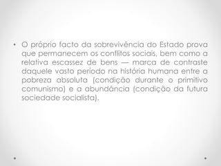 • O próprio facto da sobrevivência do Estado prova
que permanecem os conflitos sociais, bem como a
relativa escassez de bens — marca de contraste
daquele vasto período na história humana entre a
pobreza absoluta (condição durante o primitivo
comunismo) e a abundância (condição da futura
sociedade socialista).
 