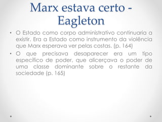 Marx estava certo -
Eagleton
• O Estado como corpo administrativo continuaria a
existir. Era a Estado como instrumento da violência
que Marx esperava ver pelas costas. (p. 164)
• O que precisava desaparecer era um tipo
específico de poder, que alicerçava o poder de
uma classe dominante sobre o restante da
sociedade (p. 165)
 