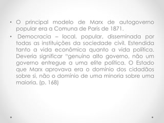 • O principal modelo de Marx de autogoverno
popular era a Comuna de Paris de 1871.
• Democracia – local, popular, disseminada por
todas as instituições da sociedade civil. Estendida
tanto a vida econômica quanto a vida política.
Deveria significar “genuíno alto governo, não um
governo entregue a uma elite política. O Estado
que Marx aprovava era o domínio dos cidadãos
sobre si, não o domínio de uma minoria sobre uma
maioria. (p. 168)
 
