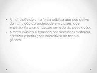 • A instituição de uma força pública que que deriva
da instituição da sociedade em classes, que
impossibilita a organização armada da população.
• A força pública é formada por acessórios materiais,
cárceres e instituições coercitivas de todo o
gênero.
 
