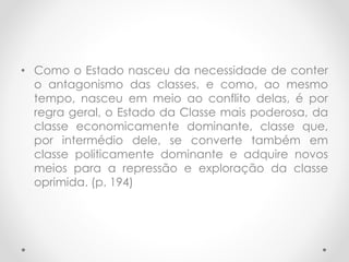 • Como o Estado nasceu da necessidade de conter
o antagonismo das classes, e como, ao mesmo
tempo, nasceu em meio ao conflito delas, é por
regra geral, o Estado da Classe mais poderosa, da
classe economicamente dominante, classe que,
por intermédio dele, se converte também em
classe politicamente dominante e adquire novos
meios para a repressão e exploração da classe
oprimida. (p. 194)
 