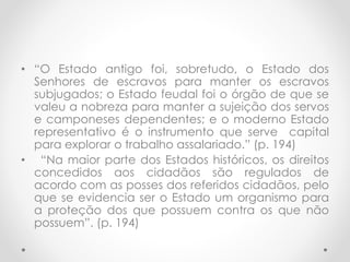 • “O Estado antigo foi, sobretudo, o Estado dos
Senhores de escravos para manter os escravos
subjugados; o Estado feudal foi o órgão de que se
valeu a nobreza para manter a sujeição dos servos
e camponeses dependentes; e o moderno Estado
representativo é o instrumento que serve capital
para explorar o trabalho assalariado.” (p. 194)
• “Na maior parte dos Estados históricos, os direitos
concedidos aos cidadãos são regulados de
acordo com as posses dos referidos cidadãos, pelo
que se evidencia ser o Estado um organismo para
a proteção dos que possuem contra os que não
possuem”. (p. 194)
 