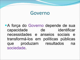 Governo A força do  Governo  depende de sua capacidade de identificar necessidades e anseios sociais e transformá-los em políticas públicas que produzam resultados na  sociedade . 
