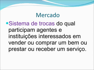 Mercado Sistema de trocas  do qual participam agentes e instituições interessados em vender ou comprar um bem ou prestar ou receber um serviço. 