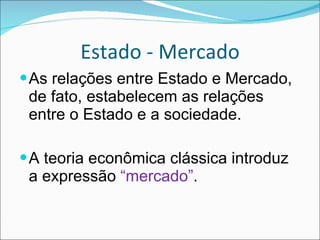 Estado - Mercado As relações entre Estado e Mercado, de fato, estabelecem as relações entre o Estado e a sociedade. A teoria econômica clássica introduz a expressão  “mercado” . 