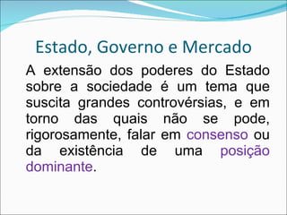 Estado, Governo e Mercado A extensão dos poderes do Estado sobre a sociedade é um tema que suscita grandes controvérsias, e em torno das quais não se pode, rigorosamente, falar em  consenso  ou da existência de uma  posição dominante . 