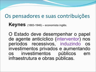 Os pensadores e suas contribuições Keynes   (1883-1946) – economista inglês. O Estado deve desempenhar o papel de agente anticíclico ( interventor ) nos períodos recessivos,  induzindo  os investimentos privados e aumentando os investimentos públicos em infraestrutura e obras públicas. 