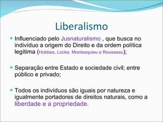 Liberalismo Influenciado pelo  Jusnaturalismo  , que busca no indivíduo a origem do Direito e da ordem política legítima ( Hobbes, Locke, Montesquieu e Rousseau ); Separação entre Estado e sociedade civil; entre público e privado; Todos os indivíduos são iguais por natureza e igualmente portadores de direitos naturais, como a  liberdade e a propriedade . 