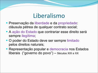 Liberalismo Preservação da  liberdade  e da  propriedade : cláusula pétrea de qualquer contrato social; A  ação do Estado  que contrariar esse direito será sempre  ilegítima ; O poder do Estado deve ser sempre  limitado  pelos direitos naturais; Representação popular e  democracia  nos Estados liberais  (“governo do povo”) –  Séculos XIX e XX 