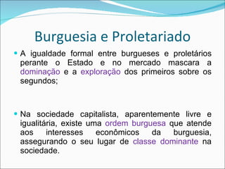 Burguesia e Proletariado A igualdade formal entre burgueses e proletários perante o Estado e no mercado mascara a  dominação  e a  exploração  dos primeiros sobre os segundos; Na sociedade capitalista, aparentemente livre e igualitária, existe uma  ordem burguesa  que atende aos interesses econômicos da burguesia, assegurando o seu lugar de  classe dominante  na sociedade. 