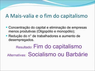 A Mais-valia e o fim do capitalismo  Concentração do capital e eliminação de empresas menos produtivas (Oligopólio e monopólio); Redução do n° de trabalhadores e aumento de desempregados. Resultado:  Fim do capitalismo Alternativas:  Socialismo ou Barbárie 