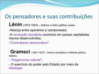 Os pensadores e suas contribuições Lênin   (1870-1924) – teórico e líder político russo. -Aliança entre operários e camponeses; -A  revolução socialista  ocorreria em países capitalistas menos desenvolvidos; -“ Centralismo democrático ”.   Gramsci   (1891-1937) - teórico socialista e militante político italiano. - “ Hegemonia cultural ”; - O exercício do poder pelo Estado por meio da  ideologia .  