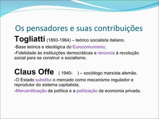 Os pensadores e suas contribuições Togliatti   (1893-1964) – teórico socialista italiano. -Base teórica e ideológica do  Eurocomunismo ; -Fidelidade às instituições democráticas e  renúncia  à revolução social para se construir o socialismo. Claus Offe  ( 1940-  ) – sociólogo marxista alemão. -O Estado  substitui  o mercado como mecanismo regulador e reprodutor do sistema capitalista; - Mercantilização  da política e a  politização  da economia privada. 