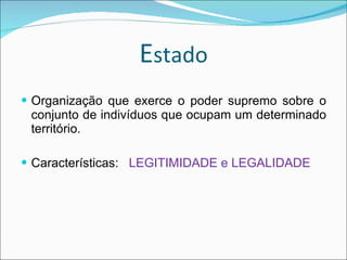 E stado Organização que exerce o poder supremo sobre o conjunto de indivíduos que ocupam um determinado território. Características:  LEGITIMIDADE e LEGALIDADE 