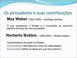 Os pensadores e suas contribuições Max Weber  (1864-1920) – sociólogo alemão. O que caracteriza o Estado é o monopólio do exercício legítimo da força de uma sociedade. Norberto Bobbio  ( 1909-2004) – filósofo italiano. Características do poder do Estado: Universalidade  (decisões em nome da coletividade); Inclusividade  (define as áreas em que deve intervir). 
