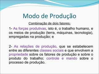 Modo de Produção Combinação de dois fatores : 1-  As forças produtivas , isto é, o trabalho humano, e os meios de produção (terra, máquinas, tecnologia), empregadas na produção; e 2-  As relações de produção , que se estabelecem entre as diferentes  classes sociais  e que envolvem a  propriedade  sobre os fatores de produção e sobre o produto do trabalho;  controle e mando  sobre o processo de produção. 