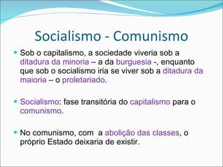 Socialismo - Comunismo Sob o capitalismo, a sociedade viveria sob a  ditadura da minoria  – a da  burguesia  -, enquanto que sob o socialismo iria se viver sob a  ditadura da maioria  – o  proletariado . Socialismo : fase transitória do  capitalismo  para o  comunismo .  No comunismo, com  a  abolição das classes , o próprio Estado deixaria de existir. 