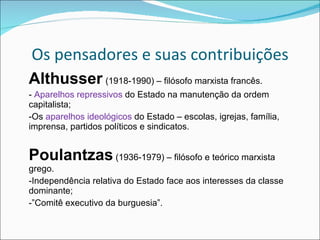 Os pensadores e suas contribuições Althusser   (1918-1990) – filósofo marxista francês. -  Aparelhos repressivos  do Estado na manutenção da ordem capitalista; -Os  aparelhos ideológicos  do Estado – escolas, igrejas, família, imprensa, partidos políticos e sindicatos. Poulantzas  (1936-1979) – filósofo e teórico marxista grego. -Independência relativa do Estado face aos interesses da classe dominante; -”Comitê executivo da burguesia”. 