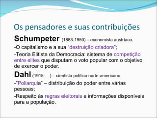 Os pensadores e suas contribuições Schumpeter  (1883-1950) – economista austríaco. -O capitalismo e a sua “ destruição criadora ”; -Teoria Elitista da Democracia: sistema de  competição entre elites  que disputam o voto popular com o objetivo de exercer o poder. Dahl  (1915-  ) – cientista político norte-americano. -” Poliarqui a” – distribuição do poder entre várias pessoas; -Respeito às  regras eleitorais  e informações disponíveis para a população. 
