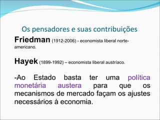 Os pensadores e suas contribuições Friedman   (1912-2006) - economista liberal norte-americano. Hayek  (1899-1992) – economista liberal austríaco. -Ao Estado basta ter uma  política monetária austera  para que os mecanismos de mercado façam os ajustes necessários à economia . 