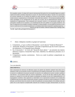 En resumidas cuentas, el colapso del comercio internacional derivado de la crisis mundial impuso un cambio
radical del modelo económico imperante en el país. El “desarrollo hacia afuera” basado en la exportación
de recursos naturales en el contexto de políticas de libre mercado, sucumbió al cerrarse los mercados,
siendo entonces reemplazado por el denominado “desarrollo hacia adentro”. El instrumento fundamental del
nuevo paradigma, en la consideración de las elites de la época, fue la industrialización basada en la
sustitución de importaciones. Para alcanzarla fue necesario recurrir a la intervención estatal de las
principales variables de la economía y a la transformación del sector público en un agente productivo. Así
pues, la adopción de este modelo económico respondió, en buena medida, a la necesidad de insertarse en las
nuevas condiciones de la economía mundial que se extendieron hasta bien avanzada la segunda posguerra.
                                       Historia del siglo XX chileno. Editorial sudamericana. Santiago 2001
Escribe Aquí la idea principal del documento 3:




          Ahora trabajemos reunidos en grupos de 4 personas

1. Comentarios. ¿A que se refiere el documento 1 con la idea de “Estado de Bienestar”?
2. Analizando. Respecto al documento 2 describe la importancia que da el autor al proceso
   de aislamiento y a la Segunda Guerra Mundial.
3. En el documento 3 la visión del “desarrollo hacia dentro ” nos presenta una manera
   diferencia respecto al desarrollo hacia fuera. Identifica las diferencias presentes en el
   documento.
4. Compartamos nuestras conclusiones. Envía un e-mail al profesor compartiendo tus
   conclusiones.


    CORFO

Lee con atención:
DOCUMENTO 4:
Esta concurrencia de intereses de diferentes grupos de opinión tan disímiles redundó, hacia fines de la
década de 1930, en un acuerdo en torno a la gestación de un modelo de desarrollo. éste es tal vez el último
en merecer el calificativo de proyecto nacional, en atención a la confluencia de actores sociales y políticos
tan diversos —en la práctica todos los sectores organizados— en pos de una idea común de país. dicho
proyecto se sustentó en la acción del estado en programas de fomento en pos de la industrialización y el
nacionalismo económico. Esta aspiración se materializó en la corporación de fomento de la producción
(CORFO),la que tuvo por objeto el desarrollo racional y armónico de todos los rubros productivos a lo largo
del país, con el fin de elevar los niveles de vida de la población, tan menoscabados en los últimos años por
efecto de la crisis mejorar la desfavorable situación de la balanza de pagos internacionales en aras de




www.odisea.cl - Unidades Temáticas                                                                         3
 