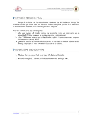SÍNTESIS Y REFLEXIÓN FINAL

       Luego de trabajar con los documentos, comenta con tu equipo de trabajo los
alcances actuales que tienen estas tres líneas de análisis trabajadas, y como en la actualidad
se pueden ver sus impactos en tu comuna, provincia o región.

Para ello contesta estas tres interrogantes:
    ¿De que manera el Estado chileno se comporta como un empresario en la
        actualidad?. Utiliza para esto un enfoque nacional o internacional.
    ¿La CORFO esta presente en mi localidad o región?. Para contestar esta pregunta
        utiliza en concepto de “filial”.
    ¿Existe el Estado Proveedor? Si es necesario re-lee el texto anterior referido a este
        tema y comprueba si estas características están en tu comuna.


     REFERENCIAS BIBLIOGRÁFICAS

     1. Mariana Aylwin, otros. Chile en el siglo XX. Editorial Emisión.
     2. Historia del siglo XX chileno. Editorial sudamericana. Santiago 2001.




www.odisea.cl - Unidades Temáticas                                                          7
 