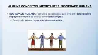 ALGUNS CONCEITOS IMPORTANTES: SOCIEDADE HUMANA
• SOCIEDADE HUMANA: conjunto de pessoas que vive em determinado
espaço e tempo e de acordo com certas regras.
– Quando não existem regras, não há uma sociedade.
 
