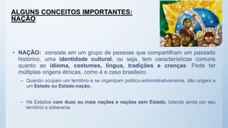 ALGUNS CONCEITOS IMPORTANTES:
NAÇÃO
• NAÇÃO: consiste em um grupo de pessoas que compartilham um passado
histórico, uma identidade cultural, ou seja, tem características comuns
quanto ao idioma, costumes, língua, tradições e crenças. Pode ter
múltiplas origens étnicas, como é o caso brasileiro.
– Quando ocupam um território e se organizam político-administrativamente, dão origem a
um Estado ou Estado-nação.
– Há Estados com duas ou mais nações e nações sem Estado, lutando ainda por seu
território e soberania.
 