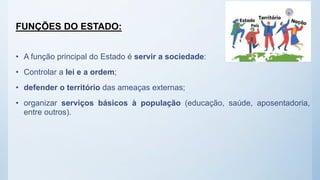 FUNÇÕES DO ESTADO:
• A função principal do Estado é servir a sociedade:
• Controlar a lei e a ordem;
• defender o território das ameaças externas;
• organizar serviços básicos à população (educação, saúde, aposentadoria,
entre outros).
 