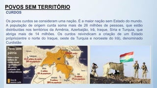 POVOS SEM TERRITÓRIO
CURDOS
Os povos curdos se consideram uma nação. É a maior nação sem Estado do mundo.
A população de origem curda soma mais de 26 milhões de pessoas, que estão
distribuídas nos territórios da Armênia, Azerbaijão, Irã, Iraque, Síria e Turquia, que
abriga mais de 14 milhões. Os curdos reivindicam a criação de um Estado
próprio(entre o norte do Iraque, oeste da Turquia e noroeste do Irã), denominado
Curdistão
 