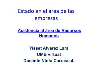 Estado en el área de las 
empresas 
Asistencia al área de Recursos 
Humanos 
Yisset Alvarez Lara 
UMB virtual 
Docente Ninfa Carrascal. 
 