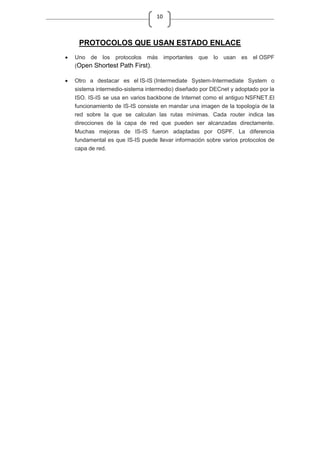 10
PROTOCOLOS QUE USAN ESTADO ENLACE
Uno de los protocolos más importantes que lo usan es el OSPF
(Open Shortest Path First).
Otro a destacar es el IS-IS (Intermediate System-Intermediate System o
sistema intermedio-sistema intermedio) diseñado por DECnet y adoptado por la
ISO. IS-IS se usa en varios backbone de Internet como el antiguo NSFNET.El
funcionamiento de IS-IS consiste en mandar una imagen de la topología de la
red sobre la que se calculan las rutas mínimas. Cada router indica las
direcciones de la capa de red que pueden ser alcanzadas directamente.
Muchas mejoras de IS-IS fueron adaptadas por OSPF. La diferencia
fundamental es que IS-IS puede llevar información sobre varios protocolos de
capa de red.
 