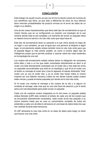 12
CONCLUSIÓN
Este trabajo me ayudó mucho ya que con él me fui dando cuenta de muchas de
sus beneficios que tiene, ya que este a diferencia de otros es muy efectivo
tiene menores probabilidades de producir errores en el envío de datos de un
origen a su destino.
Una de las cosas impresionantes que tiene este tipo de enrutamiento es que al
mismo tiempo que se va configurando va creando una topología de lo que
vendría siendo toda la red completa y al momento de enviar un paquete hacia
un destino toma el camino o la ruta más corta que haya hacia él.
Este tipo de enrutamiento tiene un parecido a lo que viene siendo el mapa de
un lugar o una carretera, ya que al igual que una persona al dirigirse a algún
lugar, el enrutamiento estado enlace también toma la ruta más corta para que
el paquete llegue lo más pronto posible, es como si tuviera algún tipo de
inteligencia propia que le permite analizar y razonar sobre las rutas existentes
en la topología de una red.
Los routers del enrutamiento estado enlace tienen la obligación de conocerse
entre ellos y más a un los que estén conectados directamente es decir si el
router uno está directamente conectado con el router dos y tres este les envía
un paquetito anunciándoles que está en su topología y que él es el router uno
al recibir su mensaje el router dos y tres le regresan el saludo diciéndole “hola”
router uno yo soy el router dos ,y yo el router tres hacen todos lo mismo
creando así una relación cercana y estos se van dando cuenta cuales routers
están cercas y puede enviarse paquetes por donde es la ruta más corta.
Si el router uno manda el mensaje a los routers de la red y si alguno no
contesta el mensaje, este cree que es una ruta fuera de alcance y por lo tanto
sería una ruta descartada para poder enviar un paquete.
Cada uno de nuestros routers integrados en la red crean un paquete estado
enlace llamado (LSP) este contiene el enlace de cada uno de los routers que
se encuentran directamente conectados, cada router envía ese paquete a su
vecino próximo hasta que se crea un conocimiento completo de todos los
existentes y cada uno de ellos lo almacena en una base de datos todos los que
han recibido durante este transcurso.
El LSP almacene la ruta más corta en su base de datos para luego no tener
que buscar una ruta corta.
 
