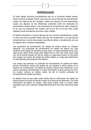 3
INTRODUCCION
En este trabajo veremos principalmente que es un protocolo estado enlace,
cómo funciona el estado enlace, para que nos sirve este tipo de enrutamiento,
cuales son algunas de sus ventajas, cuales son algunas de sus desventajas,
cuales son algunas de las diferencias existentes entre los protocolos de
enrutamiento estado enlace y los protocolos de enrutamiento vector distancia,
en lo cual nos podremos dar cuanta cuál de los dos es el que tiene mejor
utilidado al que le podemos encontrar mejor utilidad.
El objetivo principal es conocer algunas de sus muchas características y saber
un poco de cómo se puede utilizar este tipo de enrutamiento y ver que tipo de
enrutamiento es mucho más simple y sencillo de utilizar o simplemente ver cual
se adapta más a nuestras necesidades.
Los protocolos de enrutamiento de estado de enlace tienen un enfoque
diferente. Los protocolos de enrutamiento de estado de enlace son más
similares a los mapas de carretera ya que crean un mapa topológico de la red y
cada router utiliza dicho mapa para determinar la ruta más corta hacia cada
red. De la misma manera en que se utiliza un mapa para buscar la ruta hacia
otro pueblo, los routers de estado de enlace utilizan un mapa para determinar
la ruta preferida para alcanzar otro destino.
Los routers que ejecutan un protocolo de enrutamiento de estado de enlace
envían información acerca del estado de sus enlaces a otros routers en el
dominio de enrutamiento. El estado de dichos enlaces hace referencia a sus
redes conectadas directamente e incluye información acerca del tipo de red y
los routers vecinos en dichas redes; de allí el nombre protocolo de
enrutamiento de estado de enlace.
El objetivo final es que cada router reciba toda la información de estado de
enlace acerca de todos los demás routers en el área de enrutamiento. Con esta
información de estado de enlace, cada router puede crear su propio mapa
topológico de la red y calcular independientemente la ruta más corta hacia cada
red.
 