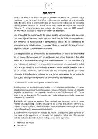 4
CONCEPTO
Estado de enlace Se basa en que un router o encaminador comunica a los
restantes nodos de la red, identifica cuáles son sus vecinos y a qué distancia
está de ellos. Con la información que un nodo de la red recibe de todos los
demás, puede construir un "mapa" de la red y sobre él calcular los caminos
óptimos. El encaminamiento por estado de enlace nace en 1979 cuando
en ARPANET sustituyó al método de vector de distancias.
Los protocolos de enrutamiento de estado enlace son conocidos por presentar
una complejidad bastante mayor que sus vectores de distancia equivalentes.
Sin embargo, la funcionalidad y configuración básica de los protocolos de
enrutamiento de estado enlace no son complejas en absoluto. Incluso el mismo
algoritmo pueden comprenderse fácilmente.
Con los protocolos de enrutamiento de estado enlace, un enlace es una interfaz
en un router. Como ocurre con los protocolos por vector distancia y las rutas
estáticas, la interfaz debe configurarse adecuadamente con una dirección IP y
una máscara de subred, y el enlace debe encontrarse en estado activo antes
de que el protocolo de enrutamiento de estado enlace pueda aprender acerca
de un enlace. Asimismo, como ocurre con los protocolos estado por vector
distancia, la interfaz debe incluirse en una de las setecientas de red antes de
que pueda participar en el proceso de enrutamiento estado enlace.
Lo podemos dividir en cinco pasos fundamentales:
1.-Determinar los vecinos de cada nodo. Lo primero que debe hacer un router
al activarse es averiguar quienes son sus vecinos. Para ello, manda un paquete
especial dependiendo que protocolo se utiliza, si es OSPF utilizara HELLO por
cada línea punto a punto. Todo router que reciba este paquete debe responder
indicando su identidad.
2.-Cálculo del coste a los vecinos. Para medir el retardo a cada nodo, el router
manda un paquete especial ECHO a través de la línea el cual debe volver a su
origen. El tiempo de ida y vuelta dividido entre dos nodos da una aproximación
razonable del costo a cada vecino de la red.
3.-Elaboración de paquete de estado de enlace. El siguiente paso consiste en
que cada router construye un paquete con todos los datos que informan del
estado de la red. La estructura de este paquete es la siguiente:
Identidad del router
Secuencia
 