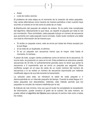5
Edad
Lista de nodos vecinos
El problema de esta etapa es el momento de la creación de estos paquetes.
Hay varias alternativas como hacerlo de manera periódica o bien cuando haya
ocurrido un evento en la red como la caída de un nodo.
4.-Distribución del paquete de estado de enlace. Es la parte más complicada
del algoritmo. Básicamente lo que hace, es repartir el paquete por toda la red
por inundación. Para controlarla, cada paquete incluye un número de secuencia
que aumenta con cada paquete nuevo enviado. Cada router contiene una tabla
con toda la información de tal manera que:
Si recibe un paquete nuevo, este se envía por todas las líneas excepto por
la que llega.
Si se trata de un duplicado, lo elimina.
Si es un paquete con secuencia menor que el mayor visto hasta el
momento, lo rechaza.
A pesar de todo, surgen ciertos problemas como el reinicio de la secuencia. Si
ocurre esto, se producirá un caos en la red. Este problema se soluciona usando
secuencias de 32 bits, lo suficientemente grandes para no tener que poner la
secuencia a 0 suponiendo que se envía un paquete por segundo. Otros
conflictos surgen en el caso de caída de un router (reinicio del número de
secuencia) o si se recibe un número de secuencia equivocado por haberse
modificado alguno de sus bits durante la transmisión.
La solución para esto, es introducir la edad de cada paquete e ir
disminuyéndola en un intervalo pequeño de tiempo. Cuando la edad llegue a 0,
estos paquetes son descartados. Además, este método permite que los
paquetes no circulen de manera indefinida por la red.
5.-Cálculo de ruta mínima. Una vez que el router ha completado la recopilación
de información, puede construir el grafo de la subred. De esta manera, se
puede utilizar el algoritmo de Dijkstra para calcular el camino más corto a todos
los nodos.
 