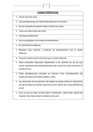 6
CARACTERISTICAS
Usa la ruta más corta.
Las actualizaciones son desencadenadas por los eventos.
Envían paquetes de estado enlace a todos los routers
Tiene una vista común de la red.
Converge rápidamente.
No es susceptible a los bucles de enrutamiento.
Es más fácil de configurar.
Requiere más memoria y potencia de procesamiento que el vector
distancia.
Consume menos ancho de banda que el vector-distancia.
Estos protocolos responden rápidamente a los cambios de red ya que
envían actualizaciones desencadenadas sólo cuando se haya producido un
cambio de red.
Estas actualizaciones parciales se conocen como actualizaciones del
estado de enlace (link state updates o LSU).
Los protocolos de enrutamiento del estado de enlace reúnen la información
de ruta de todos los demás routers de la red o dentro de un área definida de
la red.
Una vez que se haya reunido toda la información, cada router calcula las
mejores rutas hacia todos los destinos de la red.
 