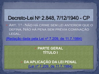  Art. 1º - Não há crime sem lei anterior que o
  defina. Não há pena sem prévia cominação
  legal.
(Redação dada pela Lei nº 7.209, de 11.7.1984)

                 PARTE GERAL
                     TÍTULO I

         DA APLICAÇÃO DA LEI PENAL
            (Lei nº 7.209, de 11.7.1984)
 