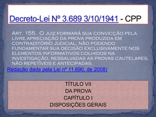  Art. 155. O juiz formará sua convicção pela
 livre apreciação da prova produzida em
 contraditório judicial, não podendo
 fundamentar sua decisão exclusivamente nos
 elementos informativos colhidos na
 investigação, ressalvadas as provas cautelares,
 não repetíveis e antecipadas.
Redação dada pela Lei nº 11.690, de 2008)

                   TÍTULO VII
                   DA PROVA
                  CAPÍTULO I
              DISPOSIÇÕES GERAIS
 