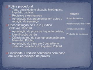  Rotina procedural:
   Toga. Localidade e situação hierárquica.
    Inquérito Judicial.                              Resumo
   Registros e Assinaturas
   Apreciação dos argumentos em autos e          Rotina Procedural
    redação da sentença.
                                                  Reconstituição dos F-atos
 Reconstituição do F-ato jurídico.
  CPP, Art. 185-196.                              Apreciação Jurídica
   Apreciação de prova de inquérito policial;
   Identificação do réu                          Produção de sentença.
   Ciência ao réu da sua representação pelo
    Ministério Público
   Apreciação do caso em Contraditório
    Judicial com leitura do Inquérito Policial.

 Finalidade: Produzir sentenças com base
  em livre apreciação de provas.
 