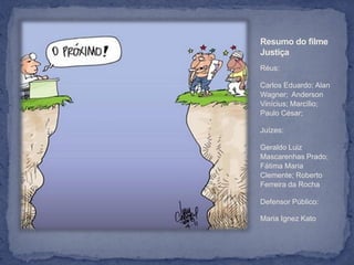 Resumo do filme
Justiça
Réus:

Carlos Eduardo; Alan
Wagner; Anderson
Vinícius; Marcílio;
Paulo César;

Juízes:

Geraldo Luiz
Mascarenhas Prado;
Fátima Maria
Clemente; Roberto
Ferreira da Rocha

Defensor Público:

Maria Ignez Kato
 
