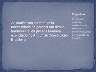 Pergunta-se
                                            Por que são

 As audiências ocorrem pela                realizadas
                                            audiências e as
   necessidade de garantir um direito       etapas do
   fundamental da pessoa humana             contraditório judicial
   explicitado no Art. 5° da Constituição   em instituições do
                                            Estado?
   Brasileira.
 