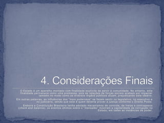 O Estado é um aparelho montado com f inalidade explícita de servir à comunidade. No entanto, esta
  f inalidade permanece como uma promessa, pois as relações de f orças sociais acabam por impactar
                 também no modo como os diversos órgãos públicos atuam, prejudicando este ideário.
Em outras palavras, as inf luências dos “mais poderosos” se f azem sentir no legislativo, no executivo e
               no judiciár io, sendo que este é quem deveria prover a justiça conf orme o Direito Posto.
    Embora a Constituição Brasileira tenha adotado mecanismos de controle, de f reios e contrapesos
 (check and balance), os eventos últimos sobre o “ mensalão” mostram a capilaridade da corrupção no
                                                            Estado, em todas as instâncias de poder.
 