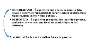 • REPUBLICANO – É aquele em que o povo, ou parcela dele,
possui o poder soberano, podendo ser aristocrata ou democrata.
Significa, literalmente “coisa pública”.
• DESPÓTICO – É aquele em que apenas um indivíduo governa,
conforme sua vontade, sem levar em consideração as leis
existentes.
Maquiavel defende que é a melhor forma de governo
 